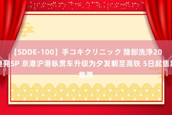 【SDDE-100】手コキクリニック 陰部洗浄20連発SP 京港沪港纵贯车升级为夕发朝至高铁 5日起售票