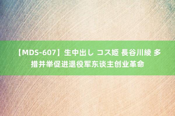 【MDS-607】生中出し コス姫 長谷川綾 多措并举促进退役军东谈主创业革命