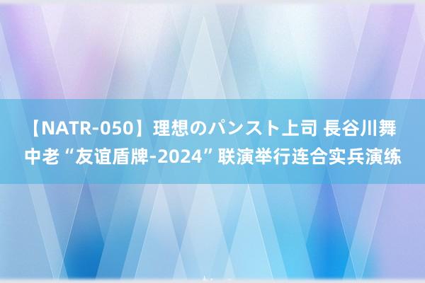 【NATR-050】理想のパンスト上司 長谷川舞 中老“友谊盾牌-2024”联演举行连合实兵演练