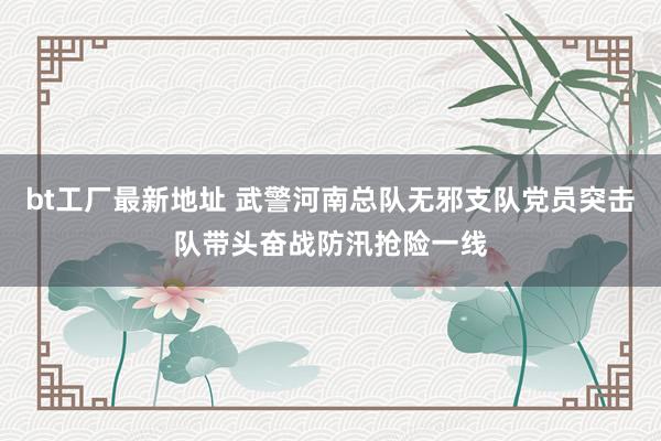 bt工厂最新地址 武警河南总队无邪支队党员突击队带头奋战防汛抢险一线