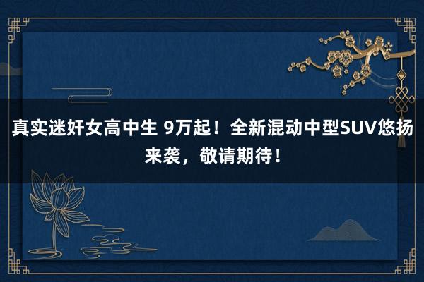 真实迷奸女高中生 9万起！全新混动中型SUV悠扬来袭，敬请期待！