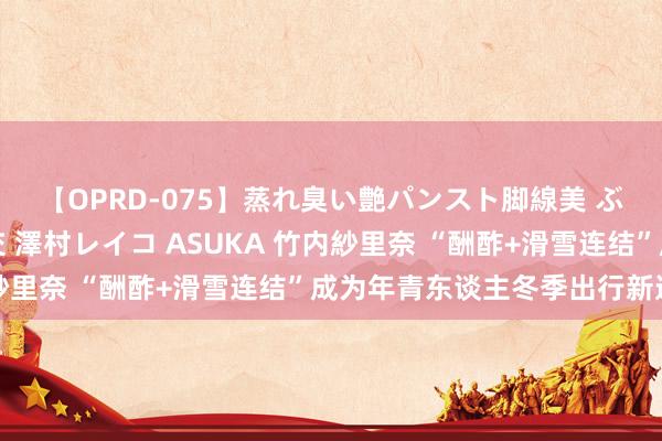 【OPRD-075】蒸れ臭い艶パンスト脚線美 ぶっかけゴックン大乱交 澤村レイコ ASUKA 竹内紗里奈 “酬酢+滑雪连结”成为年青东谈主冬季出行新遴荐