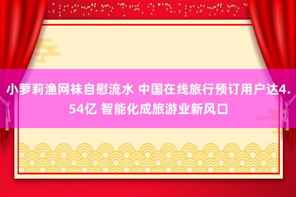 小萝莉渔网袜自慰流水 中国在线旅行预订用户达4.54亿 智能化成旅游业新风口