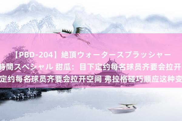 【PBD-204】絶頂ウォータースプラッシャー 放尿＆潮吹き大噴射8時間スペシャル 甜瓜：目下定约每名球员齐要会拉开空间 弗拉格碰巧顺应这种变化