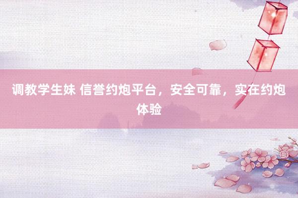 调教学生妹 信誉约炮平台，安全可靠，实在约炮体验