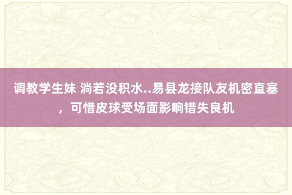 调教学生妹 淌若没积水..易县龙接队友机密直塞，可惜皮球受场面影响错失良机