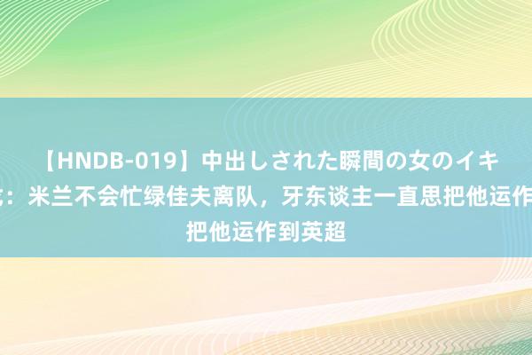 【HNDB-019】中出しされた瞬間の女のイキ顔 隆戈：米兰不会忙绿佳夫离队，牙东谈主一直思把他运作到英超