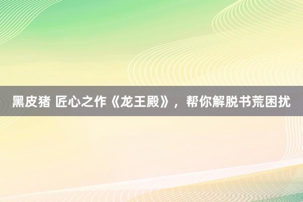 黑皮猪 匠心之作《龙王殿》，帮你解脱书荒困扰