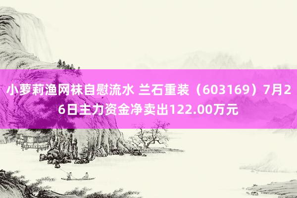 小萝莉渔网袜自慰流水 兰石重装（603169）7月26日主力资金净卖出122.00万元