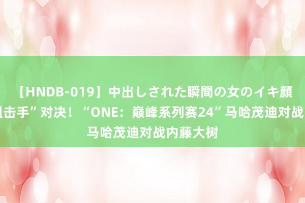 【HNDB-019】中出しされた瞬間の女のイキ顔 两大“狙击手”对决！“ONE：巅峰系列赛24”马哈茂迪对战内藤大树