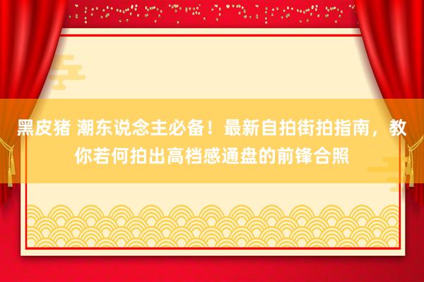 黑皮猪 潮东说念主必备！最新自拍街拍指南，教你若何拍出高档感通盘的前锋合照