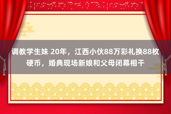 调教学生妹 20年，江西小伙88万彩礼换88枚硬币，婚典现场新娘和父母闭幕相干