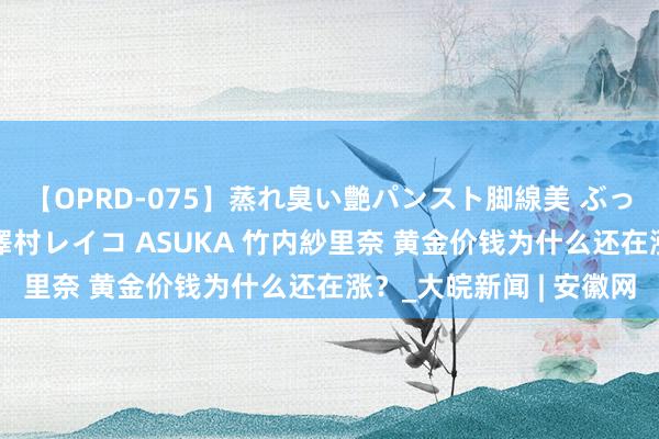 【OPRD-075】蒸れ臭い艶パンスト脚線美 ぶっかけゴックン大乱交 澤村レイコ ASUKA 竹内紗里奈 黄金价钱为什么还在涨？_大皖新闻 | 安徽网