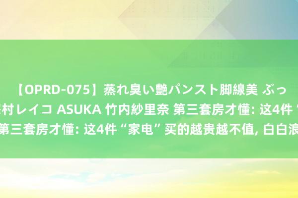 【OPRD-075】蒸れ臭い艶パンスト脚線美 ぶっかけゴックン大乱交 澤村レイコ ASUKA 竹内紗里奈 第三套房才懂: 这4件“家电”买的越贵越不值， 白白浪掷钱!