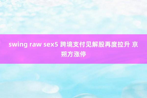swing raw sex5 跨境支付见解股再度拉升 京朔方涨停