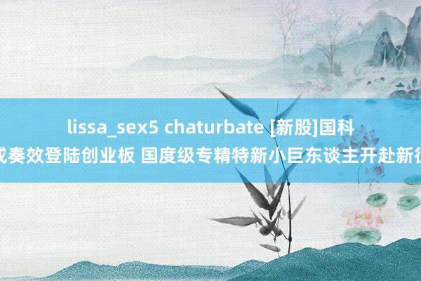 lissa_sex5 chaturbate [新股]国科天成奏效登陆创业板 国度级专精特新小巨东谈主开赴新征途