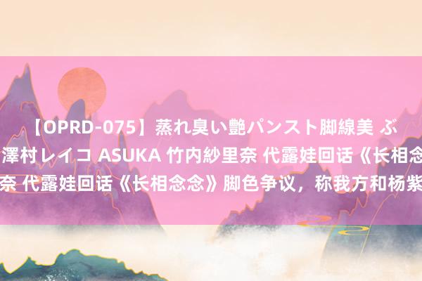 【OPRD-075】蒸れ臭い艶パンスト脚線美 ぶっかけゴックン大乱交 澤村レイコ ASUKA 竹内紗里奈 代露娃回话《长相念念》脚色争议，称我方和杨紫好着呢