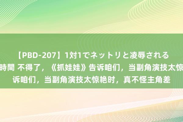 【PBD-207】1対1でネットリと凌辱されるプレミア女優たち 8時間 不得了，《抓娃娃》告诉咱们，当副角演技太惊艳时，真不怪主角差