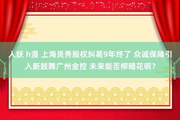 人妖 h漫 上海灵秀股权纠葛9年终了 众诚保障引入新鼓舞广州金控 未来能否柳暗花明？