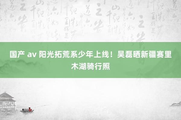 国产 av 阳光拓荒系少年上线！吴磊晒新疆赛里木湖骑行照