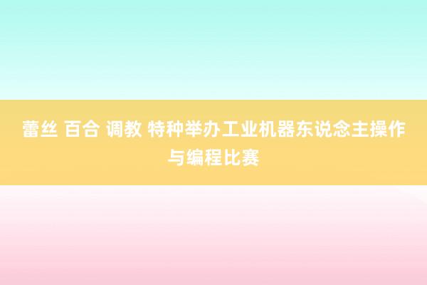 蕾丝 百合 调教 特种举办工业机器东说念主操作与编程比赛