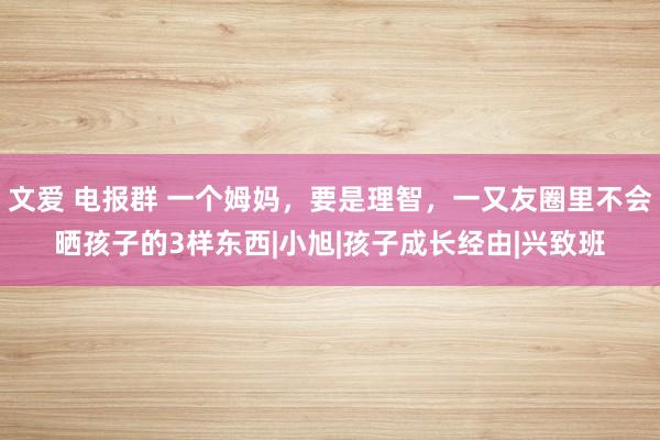 文爱 电报群 一个姆妈，要是理智，一又友圈里不会晒孩子的3样东西|小旭|孩子成长经由|兴致班
