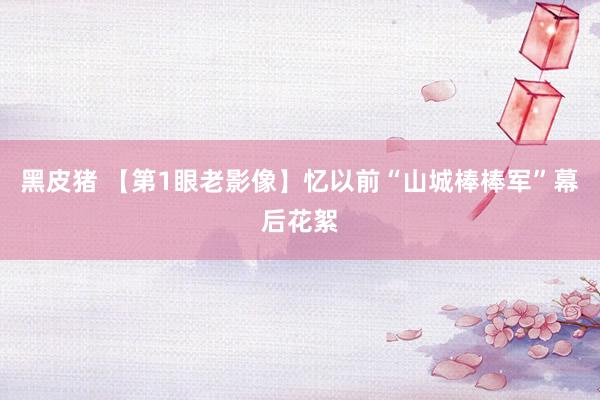 黑皮猪 【第1眼老影像】忆以前“山城棒棒军”幕后花絮