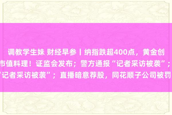 调教学生妹 财经早参丨纳指跌超400点，黄金创三年来最大周跌幅；波及市值料理！证监会发布；警方通报“记者采访被袭”；直播暗意荐股，同花顺子公司被罚 | 每经网