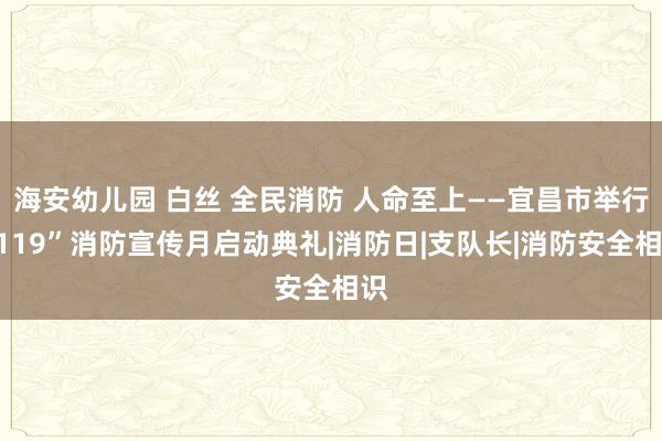 海安幼儿园 白丝 全民消防 人命至上——宜昌市举行“119”消防宣传月启动典礼|消防日|支队长|消防安全相识