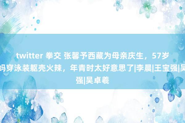 twitter 拳交 张馨予西藏为母亲庆生，57岁张姆妈穿泳装躯壳火辣，年青时太好意思了|李晨|王宝强|吴卓羲