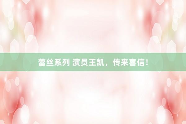 蕾丝系列 演员王凯，传来喜信！