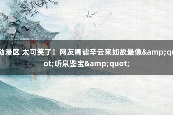 动漫区 太可笑了！网友嘲谑辛云来如故最像&quot;听泉鉴宝&quot;
