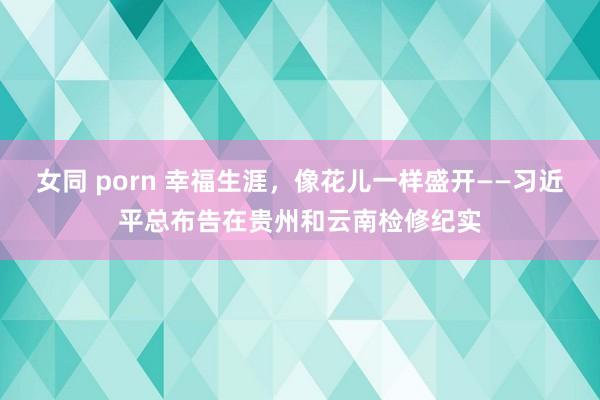女同 porn 幸福生涯，像花儿一样盛开——习近平总布告在贵州和云南检修纪实