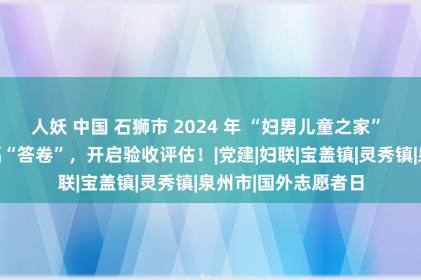 人妖 中国 石狮市 2024 年 “妇男儿童之家” 为民办实事面目托福“答卷”，开启验收评估！|党建|妇联|宝盖镇|灵秀镇|泉州市|国外志愿者日
