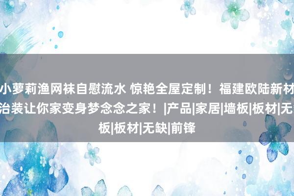小萝莉渔网袜自慰流水 惊艳全屋定制！福建欧陆新材料全屋治装让你家变身梦念念之家！|产品|家居|墙板|板材|无缺|前锋