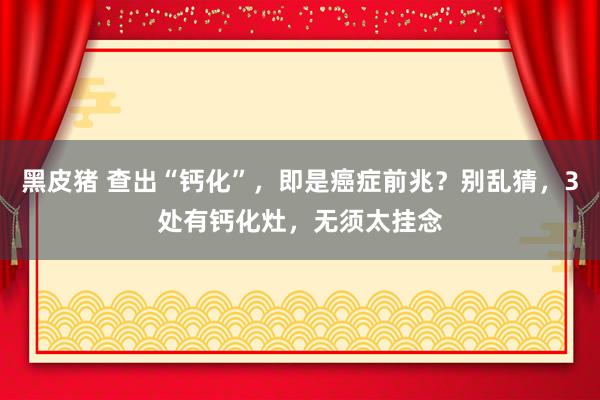 黑皮猪 查出“钙化”，即是癌症前兆？别乱猜，3处有钙化灶，无须太挂念
