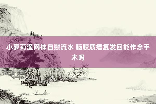 小萝莉渔网袜自慰流水 脑胶质瘤复发回能作念手术吗