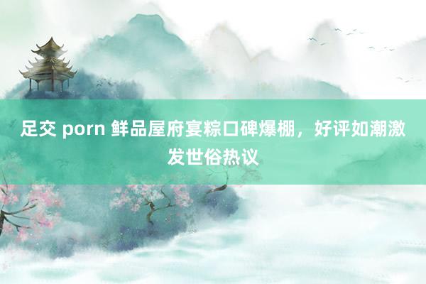 足交 porn 鲜品屋府宴粽口碑爆棚，好评如潮激发世俗热议