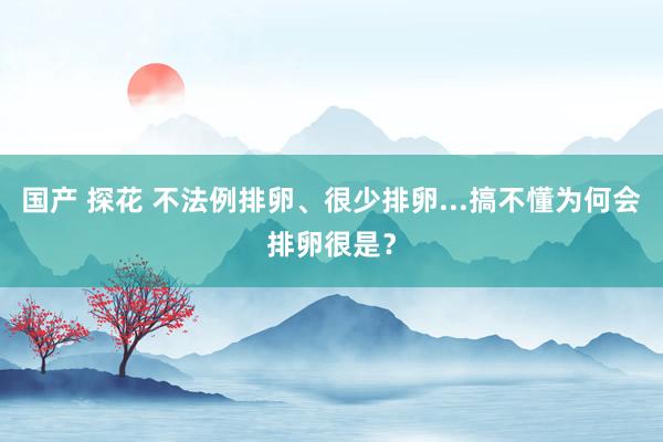 国产 探花 不法例排卵、很少排卵...搞不懂为何会排卵很是？