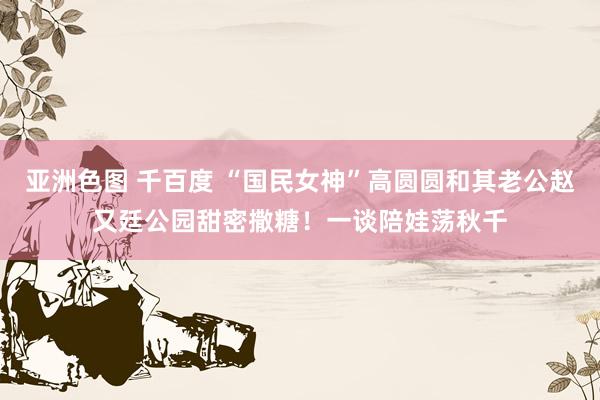 亚洲色图 千百度 “国民女神”高圆圆和其老公赵又廷公园甜密撒糖！一谈陪娃荡秋千