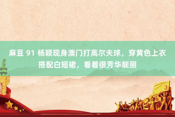麻豆 91 杨颖现身澳门打高尔夫球，穿黄色上衣搭配白短裙，<a href=