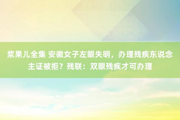 浆果儿全集 安徽女子左眼失明，办理残疾东说念主证被拒？残联：双眼残疾才可办理