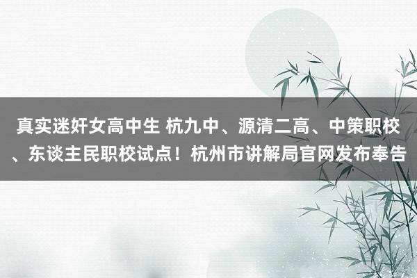 真实迷奸女高中生 杭九中、源清二高、中策职校、东谈主民职校试点！杭州市讲解局官网发布奉告