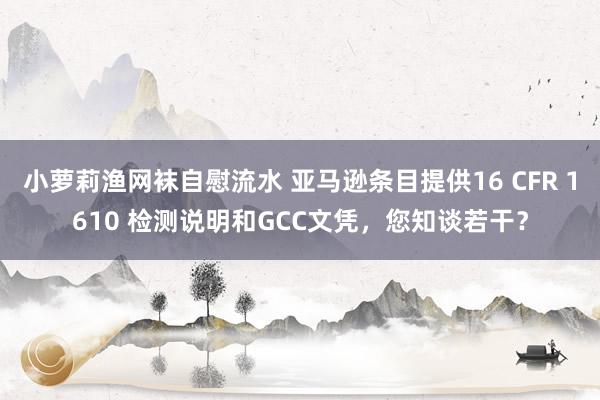 小萝莉渔网袜自慰流水 亚马逊条目提供16 CFR 1610 检测说明和GCC文凭，您知谈若干？