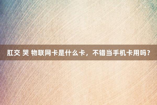 肛交 哭 物联网卡是什么卡，不错当手机卡用吗？