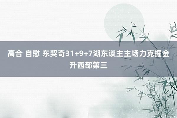 高合 自慰 东契奇31+9+7湖东谈主主场力克掘金升西部第三