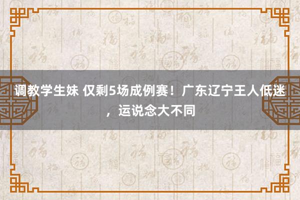 调教学生妹 仅剩5场成例赛！广东辽宁王人低迷，运说念大不同