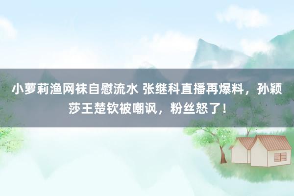 小萝莉渔网袜自慰流水 张继科直播再爆料，孙颖莎王楚钦被嘲讽，粉丝怒了！