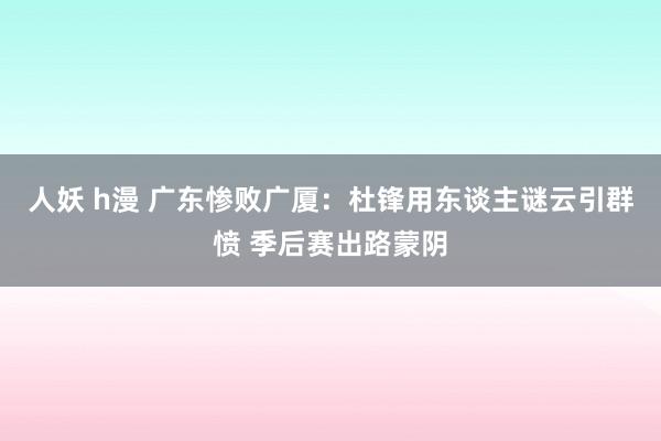 人妖 h漫 广东惨败广厦：杜锋用东谈主谜云引群愤 季后赛出路蒙阴