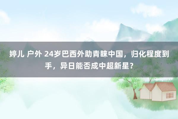 婷儿 户外 24岁巴西外助青睐中国，归化程度到手，异日能否成中超新星？